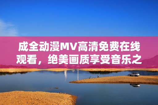 成全动漫MV高清免费在线观看，绝美画质享受音乐之美