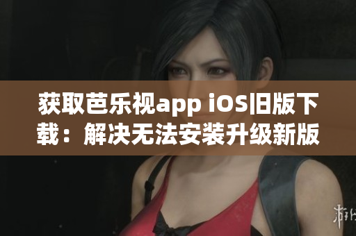 获取芭乐视app iOS旧版下载：解决无法安装升级新版的问题