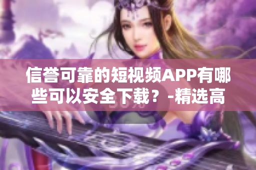 信誉可靠的短视频APP有哪些可以安全下载？-精选高质量短视频APP推荐