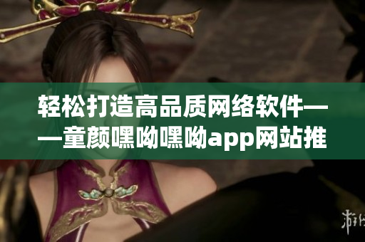 轻松打造高品质网络软件——童颜嘿呦嘿呦app网站推广