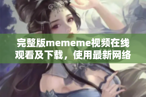 完整版mememe视频在线观看及下载，使用最新网络软件更佳体验