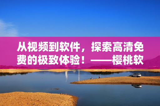 从视频到软件，探索高清免费的极致体验！——樱桃软件大全免费高清版观看下载