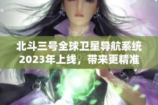 北斗三号全球卫星导航系统2023年上线，带来更精准的定位服务