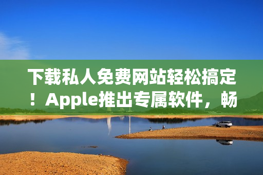 下载私人免费网站轻松搞定！Apple推出专属软件，畅享自由上网体验