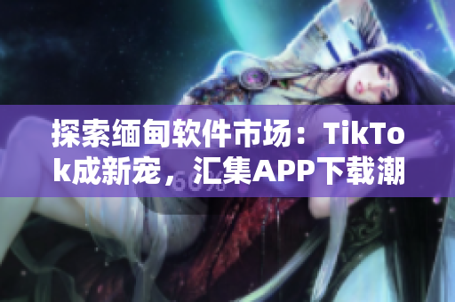 探索缅甸软件市场：TikTok成新宠，汇集APP下载潮流