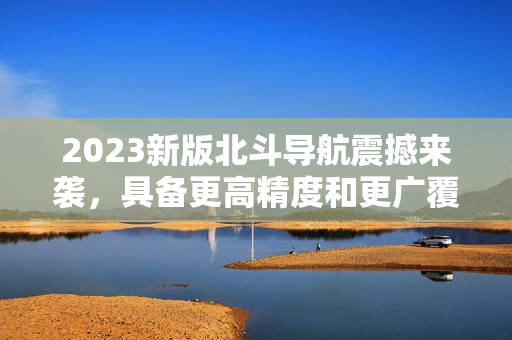 2023新版北斗导航震撼来袭，具备更高精度和更广覆盖，值得期待！