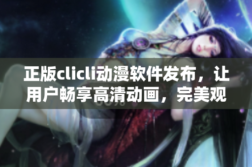 正版clicli动漫软件发布，让用户畅享高清动画，完美观影体验