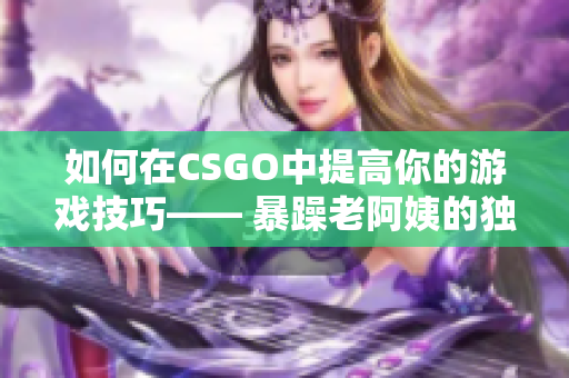 如何在CSGO中提高你的游戏技巧—— 暴躁老阿姨的独门秘籍！