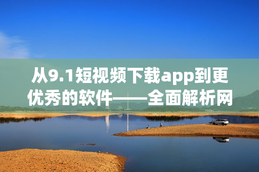 从9.1短视频下载app到更优秀的软件——全面解析网络视频下载工具