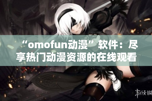 “omofun动漫”软件：尽享热门动漫资源的在线观看平台