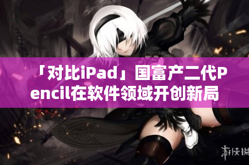 「对比iPad」国富产二代Pencil在软件领域开创新局面