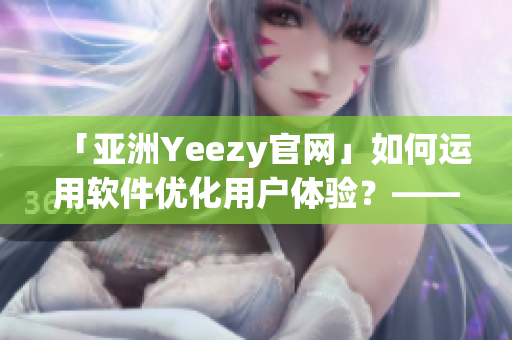 「亚洲Yeezy官网」如何运用软件优化用户体验？——一位网络软件编辑的探究