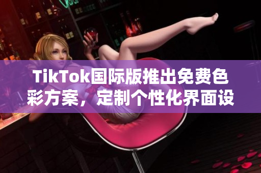 TikTok国际版推出免费色彩方案，定制个性化界面设计