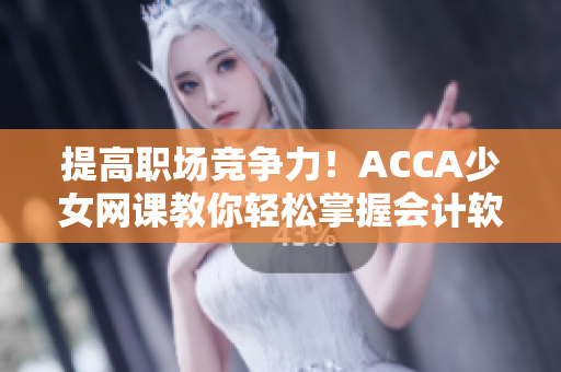 提高职场竞争力！ACCA少女网课教你轻松掌握会计软件应用技巧