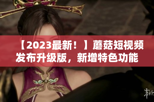 【2023最新！】蘑菇短视频发布升级版，新增特色功能引领软件风潮！