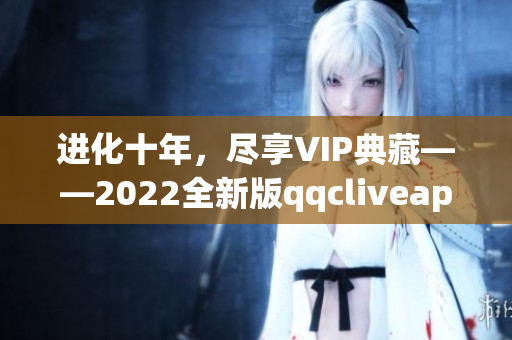 进化十年，尽享VIP典藏——2022全新版qqcliveapp震撼上线