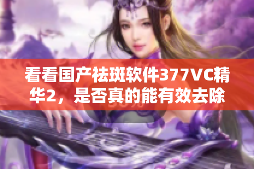 看看国产祛斑软件377VC精华2，是否真的能有效去除斑点？