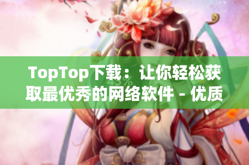 TopTop下载：让你轻松获取最优秀的网络软件 - 优质网络软件下载新选择