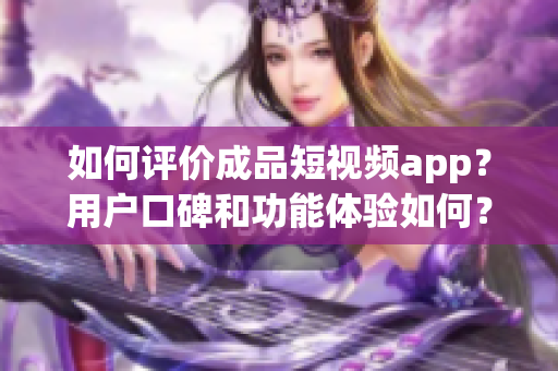 如何评价成品短视频app？用户口碑和功能体验如何？