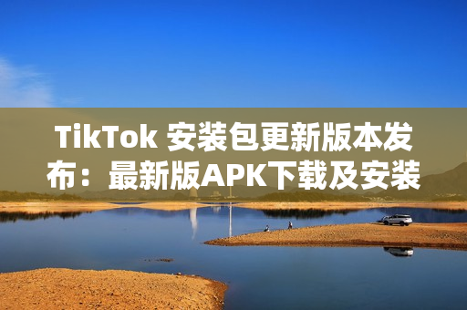 TikTok 安装包更新版本发布：最新版APK下载及安装教程