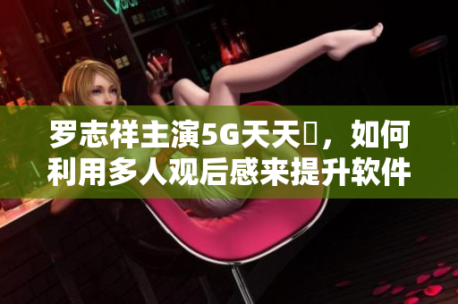 罗志祥主演5G天天奭，如何利用多人观后感来提升软件用户体验