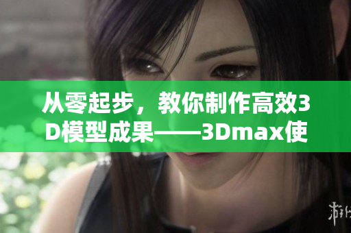 从零起步，教你制作高效3D模型成果——3Dmax使用指南