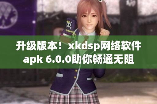 升级版本！xkdsp网络软件apk 6.0.0助你畅通无阻