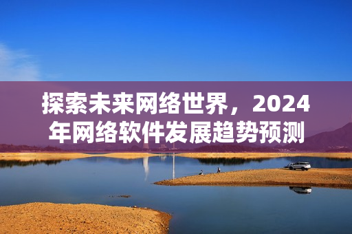 探索未来网络世界，2024年网络软件发展趋势预测