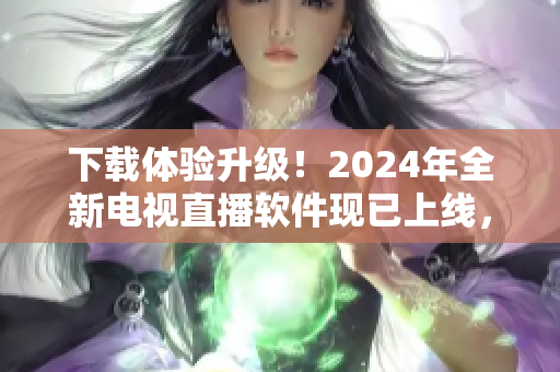 下载体验升级！2024年全新电视直播软件现已上线，让您的观看更流畅更高清！