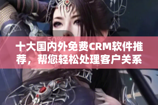 十大国内外免费CRM软件推荐，帮您轻松处理客户关系！