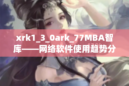 xrk1_3_0ark_77MBA智库——网络软件使用趋势分析报告