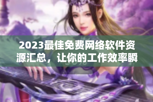 2023最佳免费网络软件资源汇总，让你的工作效率瞬间提升！