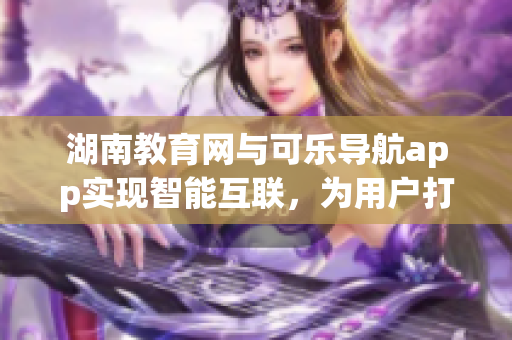 湖南教育网与可乐导航app实现智能互联，为用户打造便捷教育软件