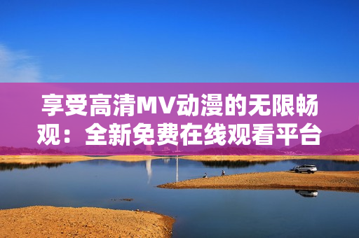 享受高清MV动漫的无限畅观：全新免费在线观看平台来袭！