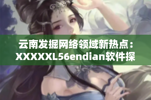 云南发掘网络领域新热点：XXXXXL56endian软件探索！