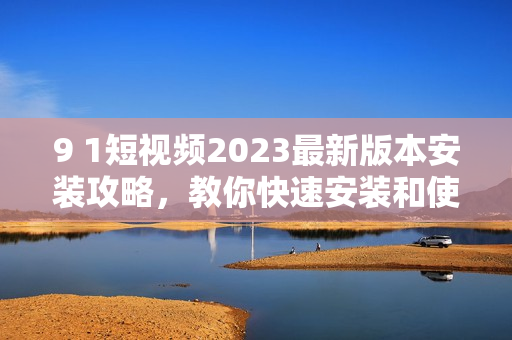 9 1短视频2023最新版本安装攻略，教你快速安装和使用！