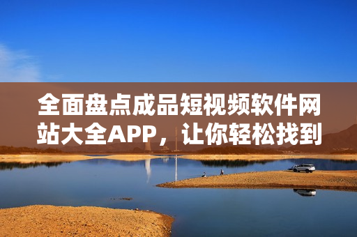 全面盘点成品短视频软件网站大全APP，让你轻松找到优质视频制作工具！