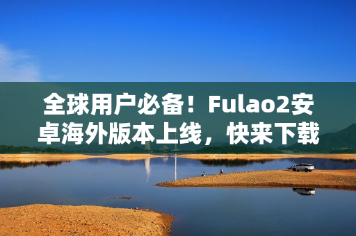 全球用户必备！Fulao2安卓海外版本上线，快来下载体验