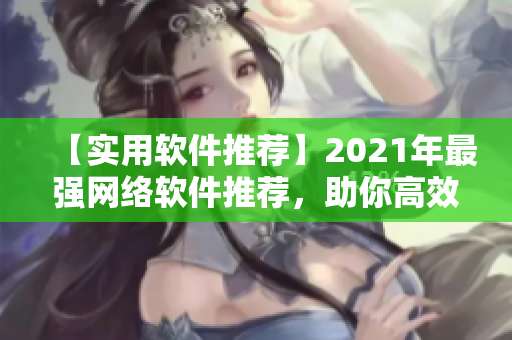 【实用软件推荐】2021年最强网络软件推荐，助你高效办公，提升工作效率！