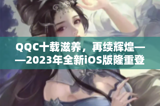 QQC十载滋养，再续辉煌——2023年全新iOS版隆重登场