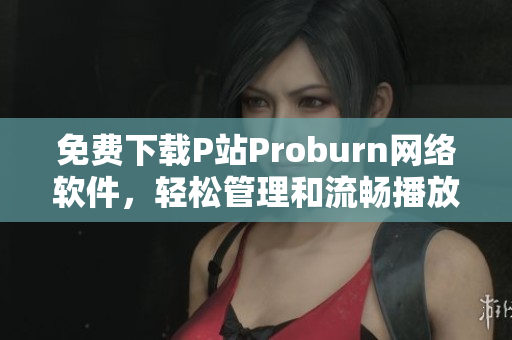 免费下载P站Proburn网络软件，轻松管理和流畅播放你喜欢的内容