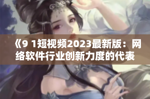 《9 1短视频2023最新版：网络软件行业创新力度的代表作》