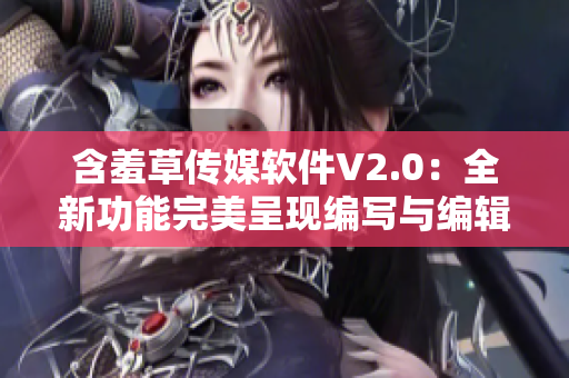 含羞草传媒软件V2.0：全新功能完美呈现编写与编辑过程