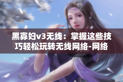 黑寡妇v3无线：掌握这些技巧轻松玩转无线网络-网络软件编辑必读的指南