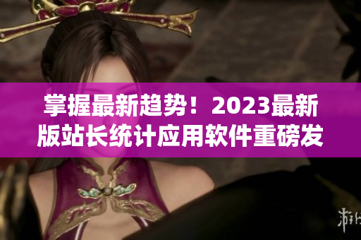 掌握最新趋势！2023最新版站长统计应用软件重磅发布！