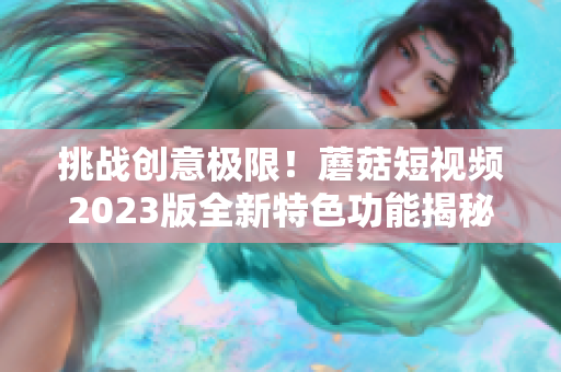 挑战创意极限！蘑菇短视频2023版全新特色功能揭秘！- 一个编辑的视角