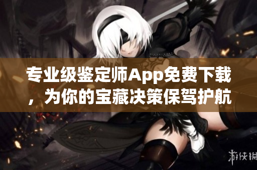 专业级鉴定师App免费下载，为你的宝藏决策保驾护航