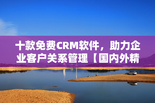 十款免费CRM软件，助力企业客户关系管理【国内外精选】