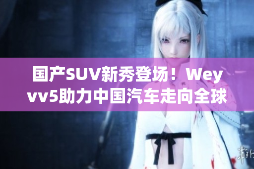 国产SUV新秀登场！Weyvv5助力中国汽车走向全球