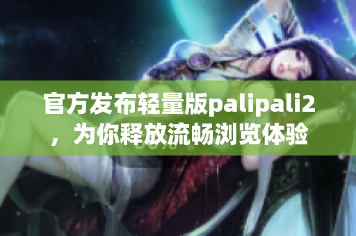 官方发布轻量版palipali2，为你释放流畅浏览体验